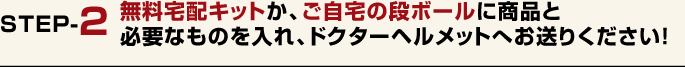 無料宅配キットか、ご自宅の段ボールに商品と必要なものを入れ、ドクターヘルメットへお送りください！